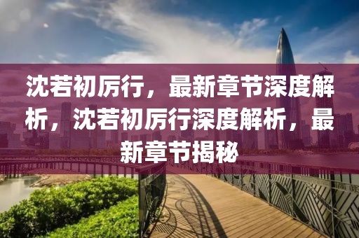 沈若初厲行，最新章節(jié)深度解析，沈若初厲行深度解析，最新章節(jié)揭秘