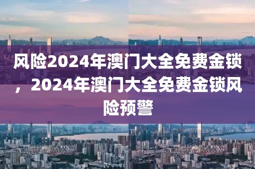 風(fēng)險(xiǎn)2024年澳門大全免費(fèi)金鎖，2024年澳門大全免費(fèi)金鎖風(fēng)險(xiǎn)預(yù)警