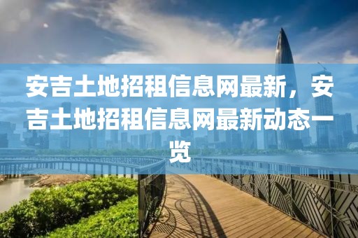 安吉土地招租信息網(wǎng)最新，安吉土地招租信息網(wǎng)最新動態(tài)一覽