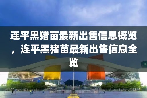 連平黑豬苗最新出售信息概覽，連平黑豬苗最新出售信息全覽