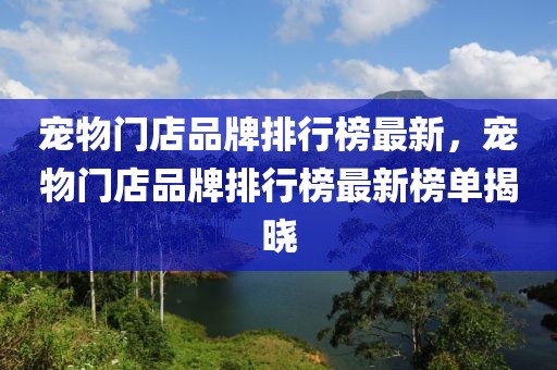 寵物門店品牌排行榜最新，寵物門店品牌排行榜最新榜單揭曉