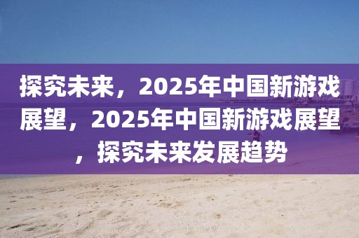 探究未來，2025年中國新游戲展望，2025年中國新游戲展望，探究未來發(fā)展趨勢