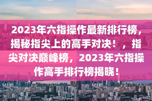 2023年六指操作最新排行榜，揭秘指尖上的高手對決！，指尖對決巔峰榜，2023年六指操作高手排行榜揭曉！