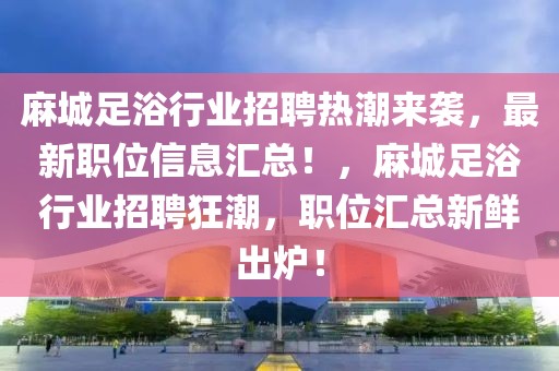 麻城足浴行業(yè)招聘熱潮來(lái)襲，最新職位信息匯總！，麻城足浴行業(yè)招聘狂潮，職位匯總新鮮出爐！