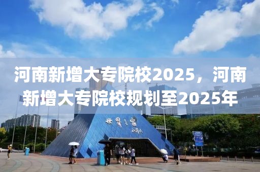 河南新增大專院校2025，河南新增大專院校規(guī)劃至2025年