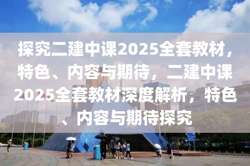 探究二建中課2025全套教材，特色、內(nèi)容與期待，二建中課2025全套教材深度解析，特色、內(nèi)容與期待探究