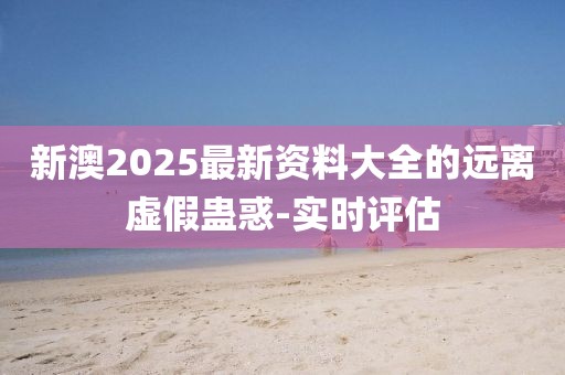 新澳2025最新資料大全的遠(yuǎn)離虛假蠱惑-實(shí)時(shí)評(píng)估