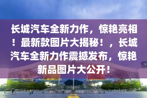 長(zhǎng)城汽車全新力作，驚艷亮相！最新款圖片大揭秘！，長(zhǎng)城汽車全新力作震撼發(fā)布，驚艷新品圖片大公開(kāi)！