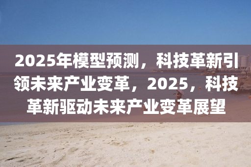 2025年模型預(yù)測，科技革新引領(lǐng)未來產(chǎn)業(yè)變革，2025，科技革新驅(qū)動(dòng)未來產(chǎn)業(yè)變革展望