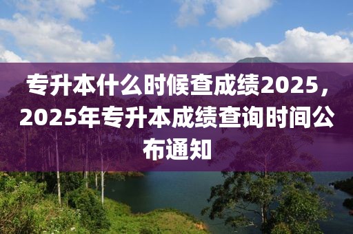 專(zhuān)升本什么時(shí)候查成績(jī)2025，2025年專(zhuān)升本成績(jī)查詢時(shí)間公布通知