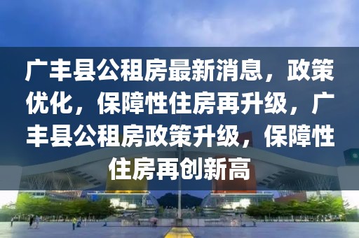 廣豐縣公租房最新消息，政策優(yōu)化，保障性住房再升級(jí)，廣豐縣公租房政策升級(jí)，保障性住房再創(chuàng)新高