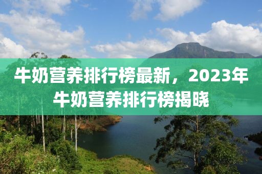 牛奶營(yíng)養(yǎng)排行榜最新，2023年牛奶營(yíng)養(yǎng)排行榜揭曉