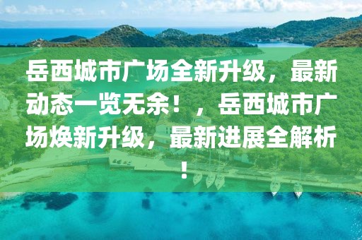 岳西城市廣場全新升級，最新動態(tài)一覽無余！，岳西城市廣場煥新升級，最新進展全解析！