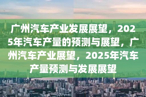 廣州汽車產(chǎn)業(yè)發(fā)展展望，2025年汽車產(chǎn)量的預(yù)測(cè)與展望，廣州汽車產(chǎn)業(yè)展望，2025年汽車產(chǎn)量預(yù)測(cè)與發(fā)展展望