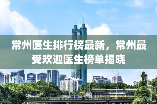 常州醫(yī)生排行榜最新，常州最受歡迎醫(yī)生榜單揭曉