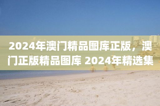 2024年澳門精品圖庫正版，澳門正版精品圖庫 2024年精選集