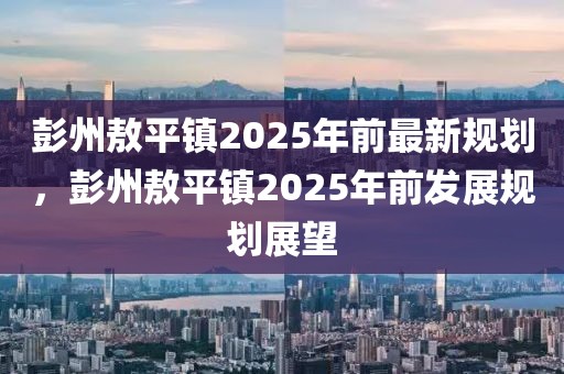 彭州敖平鎮(zhèn)2025年前最新規(guī)劃，彭州敖平鎮(zhèn)2025年前發(fā)展規(guī)劃展望