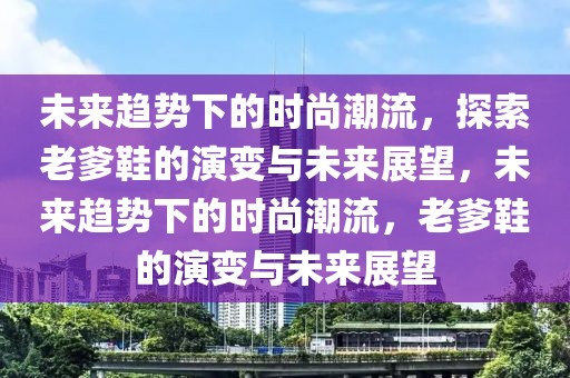 未來趨勢下的時(shí)尚潮流，探索老爹鞋的演變與未來展望，未來趨勢下的時(shí)尚潮流，老爹鞋的演變與未來展望