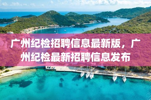 廣州紀(jì)檢招聘信息最新版，廣州紀(jì)檢最新招聘信息發(fā)布