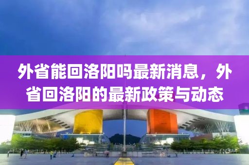 外省能回洛陽嗎最新消息，外省回洛陽的最新政策與動態(tài)