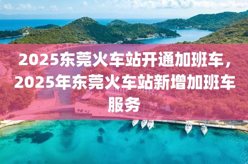 2025東莞火車站開通加班車，2025年東莞火車站新增加班車服務(wù)