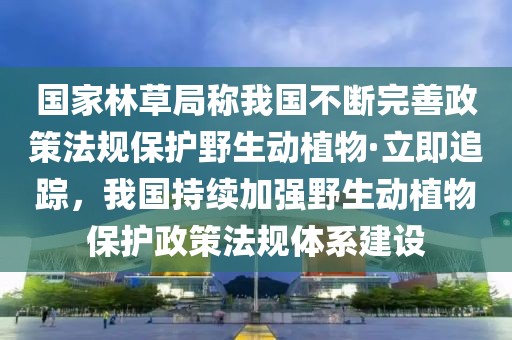 國(guó)家林草局稱我國(guó)不斷完善政策法規(guī)保護(hù)野生動(dòng)植物·立即追蹤，我國(guó)持續(xù)加強(qiáng)野生動(dòng)植物保護(hù)政策法規(guī)體系建設(shè)