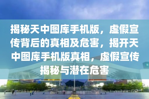 揭秘天中圖庫手機版，虛假宣傳背后的真相及危害，揭開天中圖庫手機版真相，虛假宣傳揭秘與潛在危害