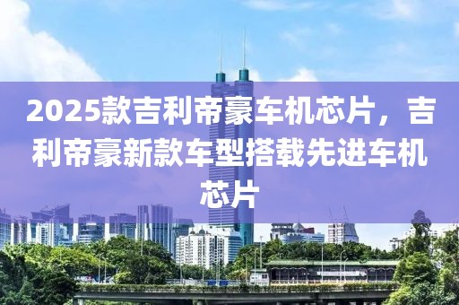 2025款吉利帝豪車機芯片，吉利帝豪新款車型搭載先進車機芯片