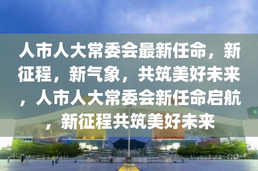 人市人大常委會(huì)最新任命，新征程，新氣象，共筑美好未來(lái)，人市人大常委會(huì)新任命啟航，新征程共筑美好未來(lái)