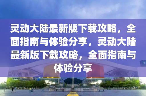 靈動大陸最新版下載攻略，全面指南與體驗分享，靈動大陸最新版下載攻略，全面指南與體驗分享