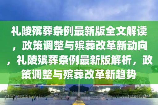 禮陵殯葬條例最新版全文解讀，政策調(diào)整與殯葬改革新動向，禮陵殯葬條例最新版解析，政策調(diào)整與殯葬改革新趨勢