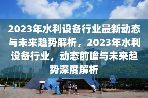 2023年水利設(shè)備行業(yè)最新動態(tài)與未來趨勢解析，2023年水利設(shè)備行業(yè)，動態(tài)前瞻與未來趨勢深度解析