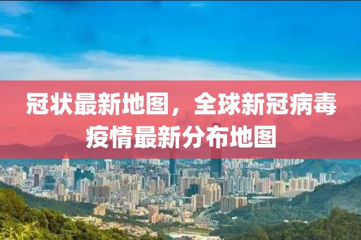 冠狀最新地圖，全球新冠病毒疫情最新分布地圖