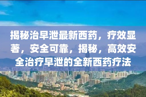 揭秘治早泄最新西藥，療效顯著，安全可靠，揭秘，高效安全治療早泄的全新西藥療法