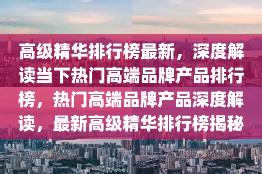 高級(jí)精華排行榜最新，深度解讀當(dāng)下熱門高端品牌產(chǎn)品排行榜，熱門高端品牌產(chǎn)品深度解讀，最新高級(jí)精華排行榜揭秘