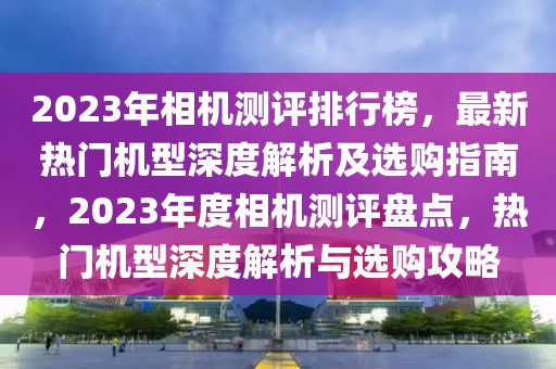 2023年相機測評排行榜，最新熱門機型深度解析及選購指南，2023年度相機測評盤點，熱門機型深度解析與選購攻略