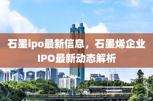 石墨ipo最新信息，石墨烯企業(yè)IPO最新動(dòng)態(tài)解析