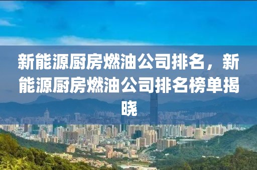 新能源廚房燃油公司排名，新能源廚房燃油公司排名榜單揭曉