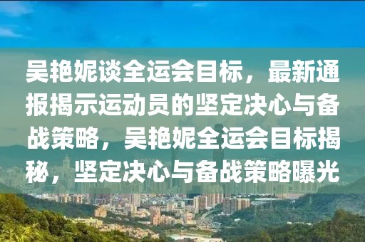 吳艷妮談全運會目標(biāo)，最新通報揭示運動員的堅定決心與備戰(zhàn)策略，吳艷妮全運會目標(biāo)揭秘，堅定決心與備戰(zhàn)策略曝光