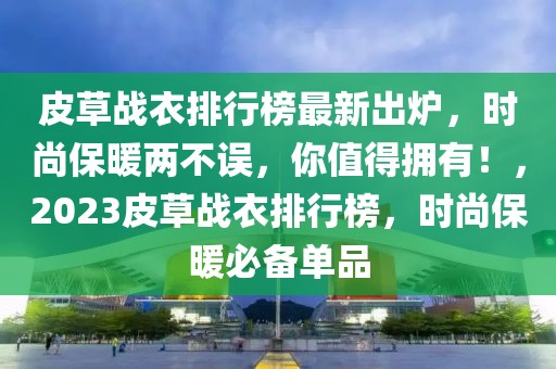 皮草戰(zhàn)衣排行榜最新出爐，時尚保暖兩不誤，你值得擁有！，2023皮草戰(zhàn)衣排行榜，時尚保暖必備單品