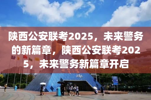 陜西公安聯(lián)考2025，未來警務(wù)的新篇章，陜西公安聯(lián)考2025，未來警務(wù)新篇章開啟