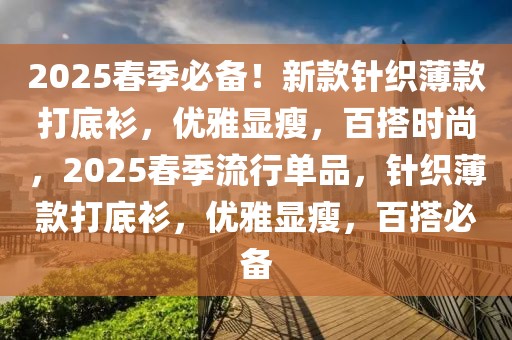 2025春季必備！新款針織薄款打底衫，優(yōu)雅顯瘦，百搭時尚，2025春季流行單品，針織薄款打底衫，優(yōu)雅顯瘦，百搭必備