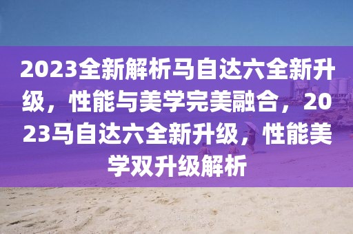 2023全新解析馬自達六全新升級，性能與美學完美融合，2023馬自達六全新升級，性能美學雙升級解析