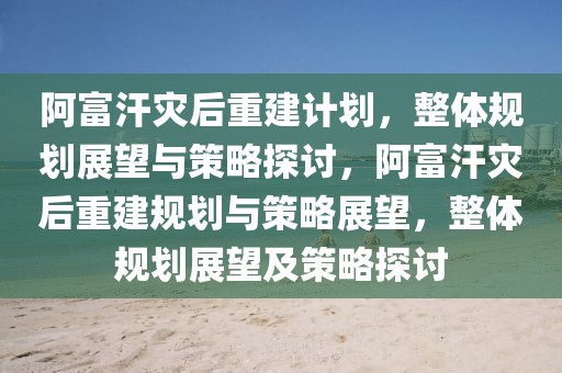 阿富汗災后重建計劃，整體規(guī)劃展望與策略探討，阿富汗災后重建規(guī)劃與策略展望，整體規(guī)劃展望及策略探討