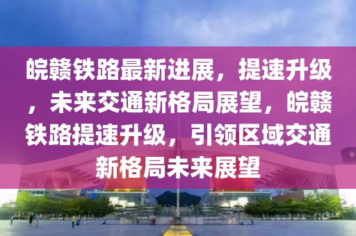 皖贛鐵路最新進展，提速升級，未來交通新格局展望，皖贛鐵路提速升級，引領區(qū)域交通新格局未來展望