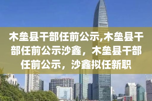 木壘縣干部任前公示,木壘縣干部任前公示沙鑫，木壘縣干部任前公示，沙鑫擬任新職