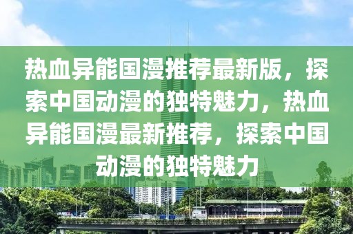 熱血異能?chē)?guó)漫推薦最新版，探索中國(guó)動(dòng)漫的獨(dú)特魅力，熱血異能?chē)?guó)漫最新推薦，探索中國(guó)動(dòng)漫的獨(dú)特魅力