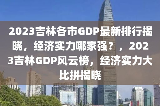 2023吉林各市GDP最新排行揭曉，經(jīng)濟實力哪家強？，2023吉林GDP風(fēng)云榜，經(jīng)濟實力大比拼揭曉