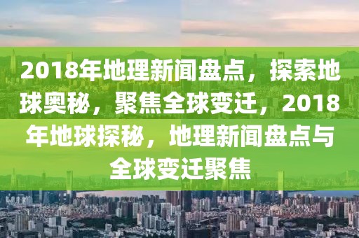 2018年地理新聞盤點，探索地球奧秘，聚焦全球變遷，2018年地球探秘，地理新聞盤點與全球變遷聚焦