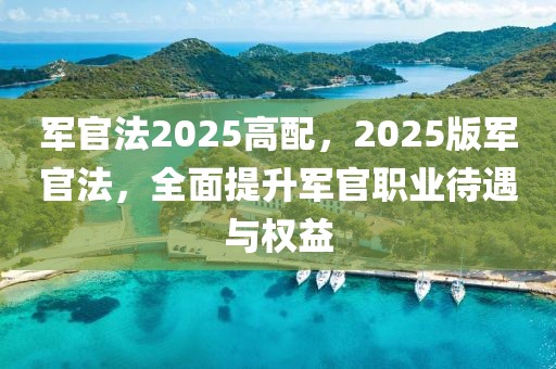 軍官法2025高配，2025版軍官法，全面提升軍官職業(yè)待遇與權(quán)益